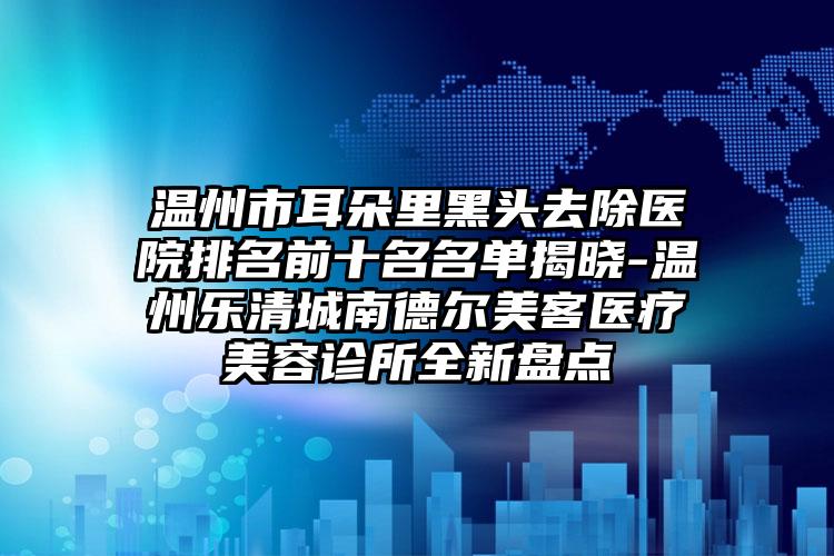 温州市耳朵里黑头去除医院排名前十名名单揭晓-温州乐清城南德尔美客医疗美容诊所全新盘点