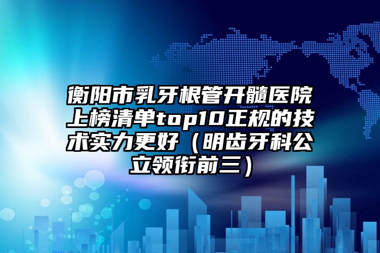 衡阳市乳牙根管开髓医院上榜清单top10正规的技术实力更好（明齿牙科公立领衔前三）