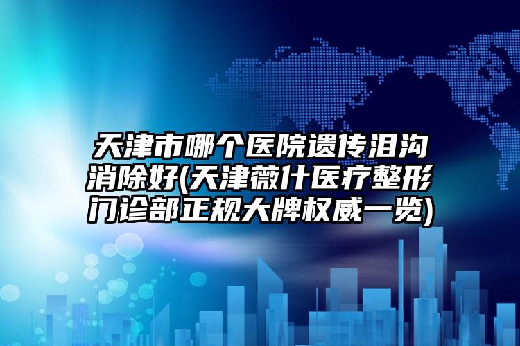 天津市哪个医院遗传泪沟消除好(天津薇什医疗整形门诊部正规大牌权威一览)