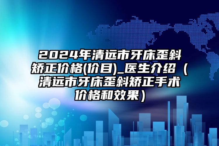 2024年清远市牙床歪斜矫正价格(价目)_医生介绍（清远市牙床歪斜矫正手术价格和效果）