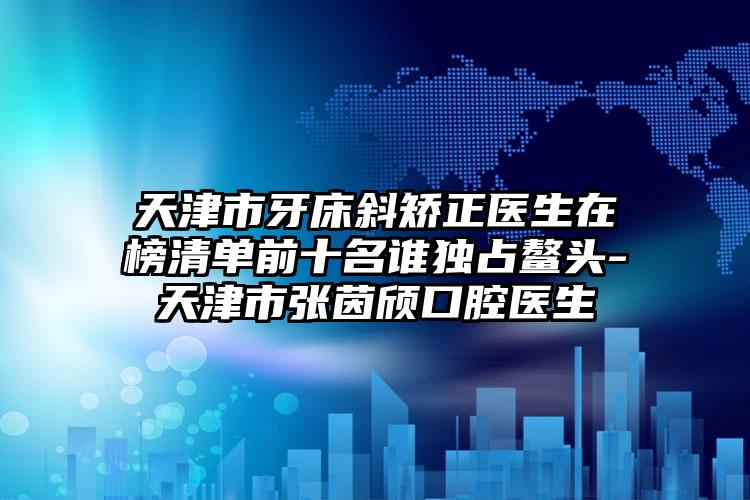 天津市牙床斜矫正医生在榜清单前十名谁独占鳌头-天津市张茵颀口腔医生