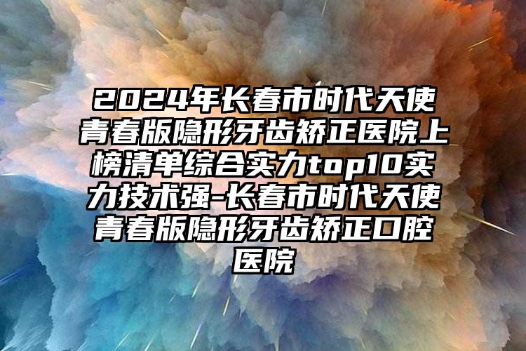 2024年长春市时代天使青春版隐形牙齿矫正医院上榜清单综合实力top10实力技术强-长春市时代天使青春版隐形牙齿矫正口腔医院