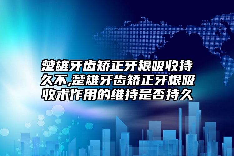 楚雄牙齿矫正牙根吸收持久不,楚雄牙齿矫正牙根吸收术作用的维持是否持久