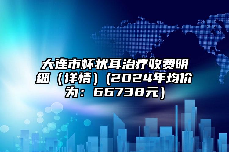 大连市杯状耳治疗收费明细（详情）(2024年均价为：66738元）