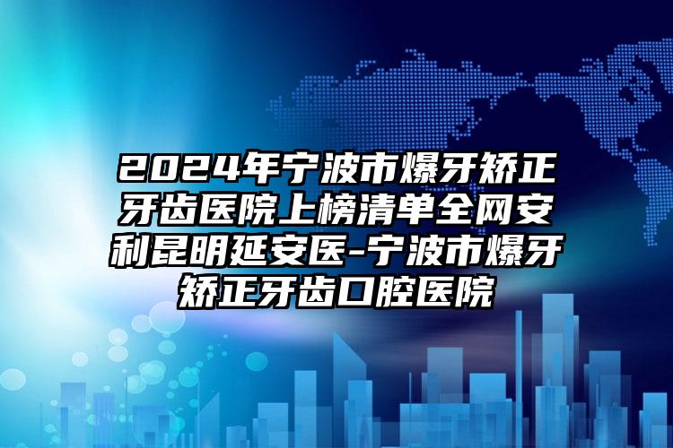 2024年宁波市爆牙矫正牙齿医院上榜清单全网安利昆明延安医-宁波市爆牙矫正牙齿口腔医院