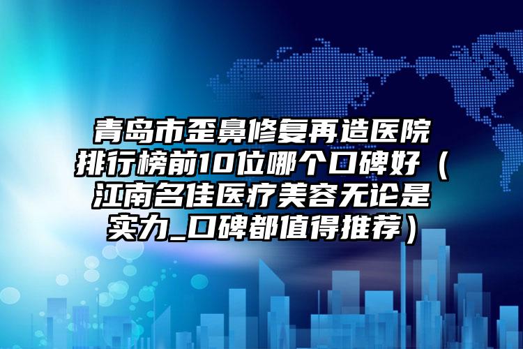 青岛市歪鼻修复再造医院排行榜前10位哪个口碑好（江南名佳医疗美容无论是实力_口碑都值得推荐）