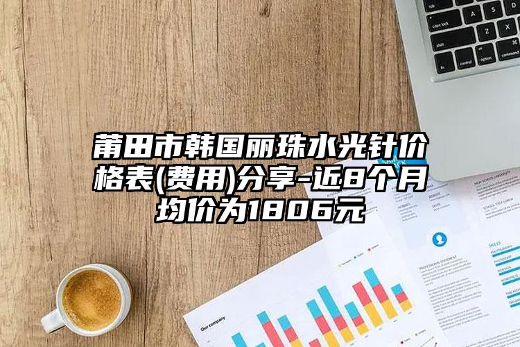 莆田市韩国丽珠水光针价格表(费用)分享-近8个月均价为1806元