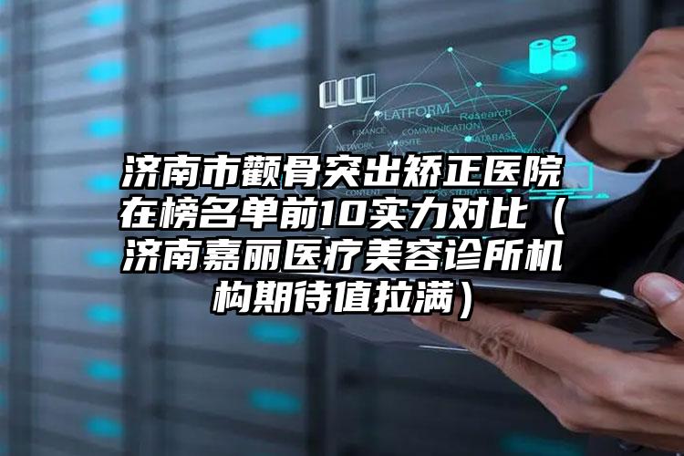 济南市颧骨突出矫正医院在榜名单前10实力对比（济南嘉丽医疗美容诊所机构期待值拉满）