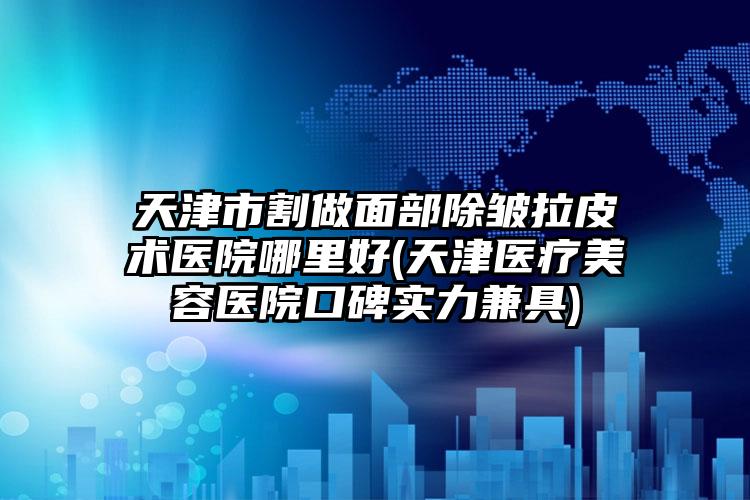 天津市割做面部除皱拉皮术医院哪里好(天津医疗美容医院口碑实力兼具)