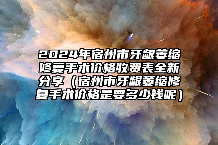 2024年宿州市牙龈萎缩修复手术价格收费表全新分享（宿州市牙龈萎缩修复手术价格是要多少钱呢）