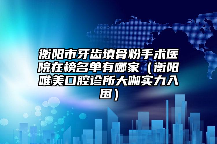 衡阳市牙齿填骨粉手术医院在榜名单有哪家（衡阳唯美口腔诊所大咖实力入围）