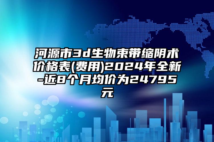 河源市3d生物束带缩阴术价格表(费用)2024年全新-近8个月均价为24795元