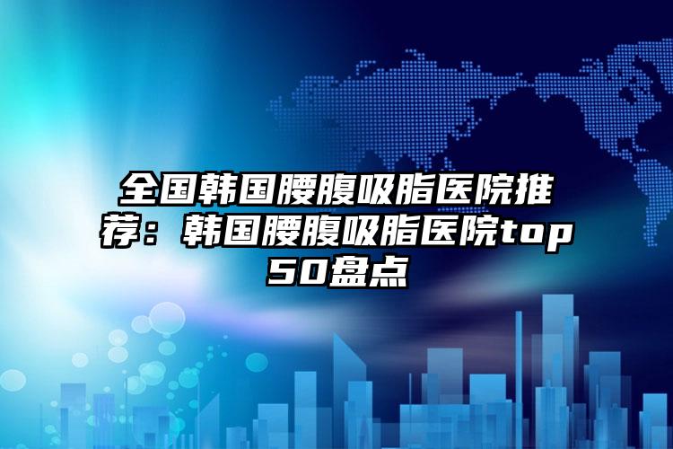 全国韩国腰腹吸脂医院推荐：韩国腰腹吸脂医院top50盘点