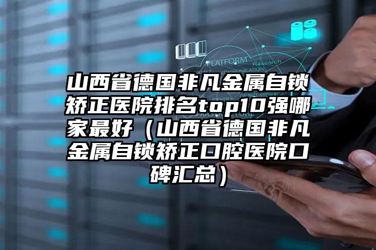 山西省德国非凡金属自锁矫正医院排名top10强哪家最好（山西省德国非凡金属自锁矫正口腔医院口碑汇总）