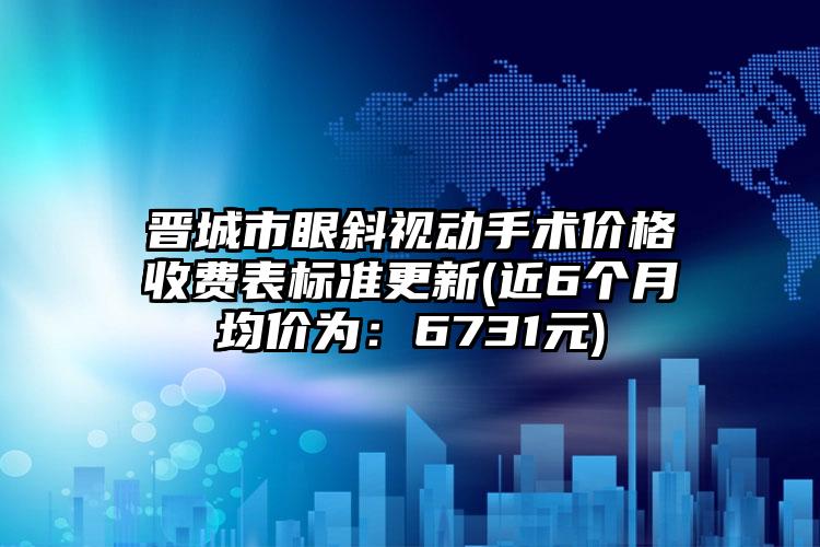 晋城市眼斜视动手术价格收费表标准更新(近6个月均价为：6731元)