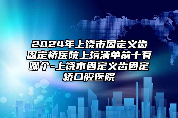 2024年上饶市固定义齿固定桥医院上榜清单前十有哪个-上饶市固定义齿固定桥口腔医院