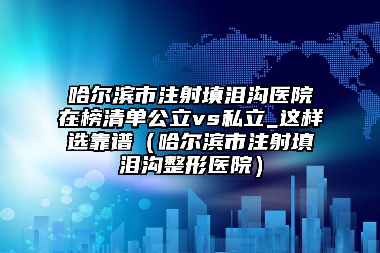 哈尔滨市注射填泪沟医院在榜清单公立vs私立_这样选靠谱（哈尔滨市注射填泪沟整形医院）