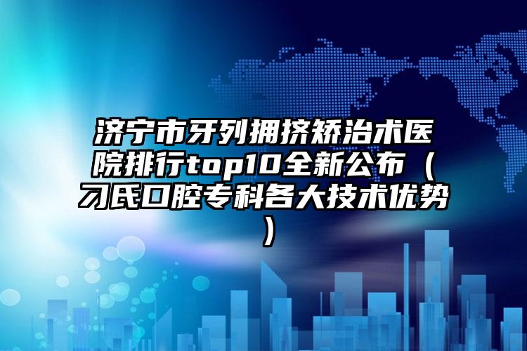 济宁市牙列拥挤矫治术医院排行top10全新公布（刁氏口腔专科各大技术优势）