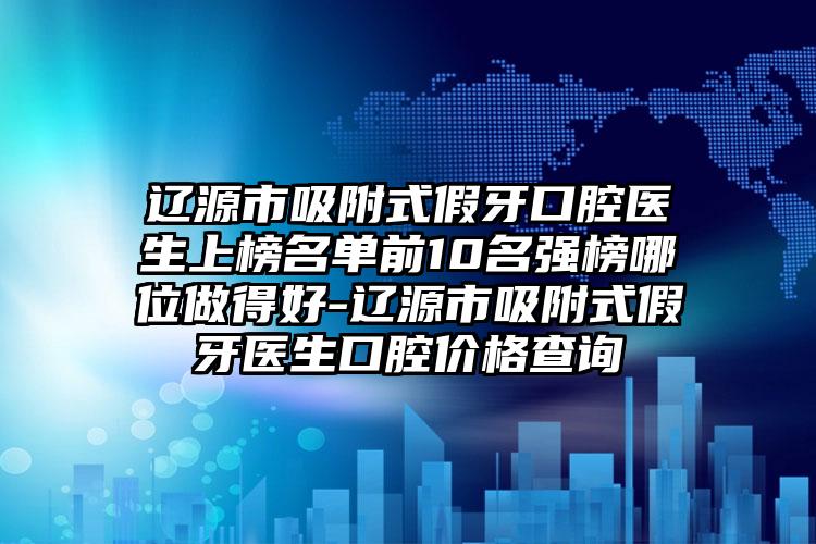 辽源市吸附式假牙口腔医生上榜名单前10名强榜哪位做得好-辽源市吸附式假牙医生口腔价格查询