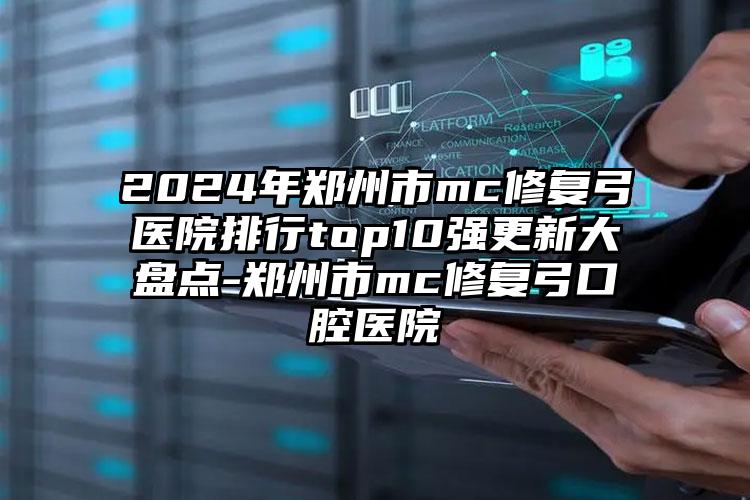 2024年郑州市mc修复弓医院排行top10强更新大盘点-郑州市mc修复弓口腔医院