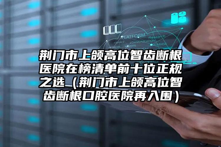 荆门市上颌高位智齿断根医院在榜清单前十位正规之选（荆门市上颌高位智齿断根口腔医院再入围）