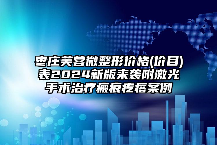 枣庄芙蓉微整形价格(价目)表2024新版来袭附激光手术治疗瘢痕疙瘩案例