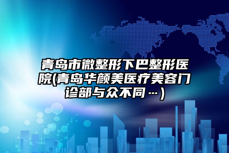 青岛市微整形下巴整形医院(青岛华颜美医疗美容门诊部与众不同…)