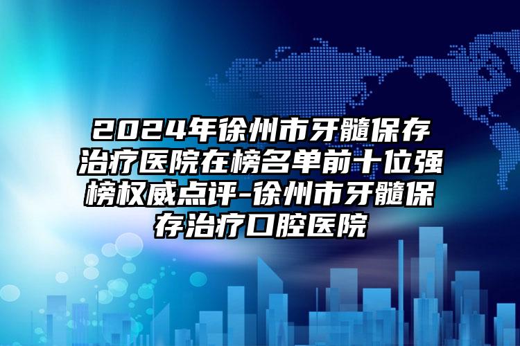 2024年徐州市牙髓保存治疗医院在榜名单前十位强榜权威点评-徐州市牙髓保存治疗口腔医院