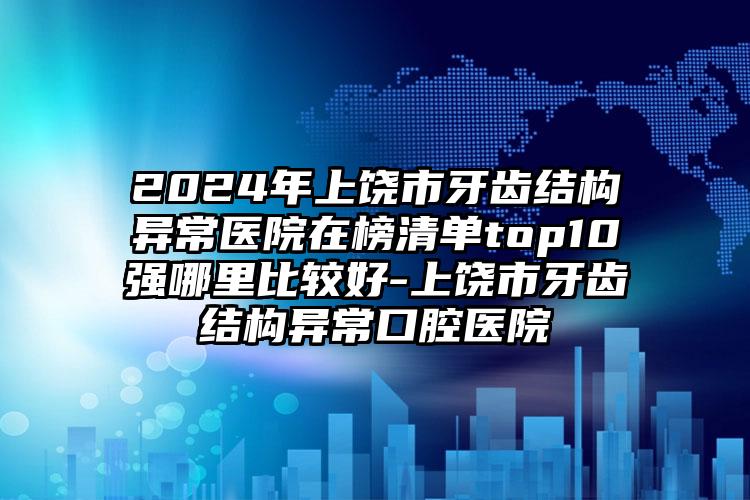 2024年上饶市牙齿结构异常医院在榜清单top10强哪里比较好-上饶市牙齿结构异常口腔医院