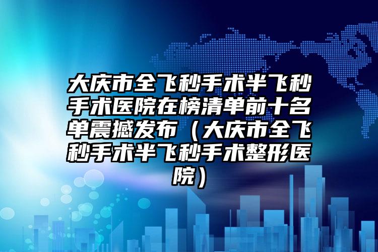 大庆市全飞秒手术半飞秒手术医院在榜清单前十名单震撼发布（大庆市全飞秒手术半飞秒手术整形医院）