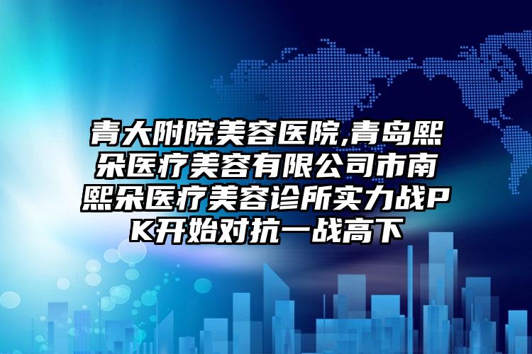 青大附院美容医院,青岛熙朵医疗美容有限公司市南熙朵医疗美容诊所实力战PK开始对抗一战高下