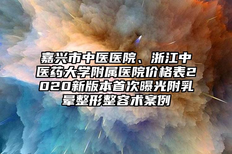 嘉兴市中医医院、浙江中医药大学附属医院价格表2020新版本首次曝光附乳晕整形整容术案例