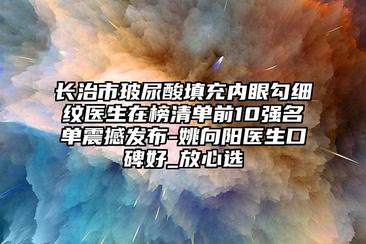 长治市玻尿酸填充内眼勾细纹医生在榜清单前10强名单震撼发布-姚向阳医生口碑好_放心选