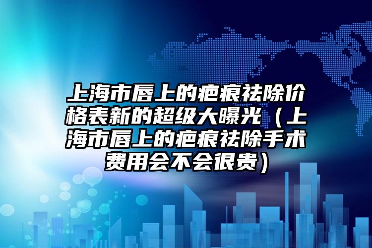 上海市唇上的疤痕祛除价格表新的超级大曝光（上海市唇上的疤痕祛除手术费用会不会很贵）