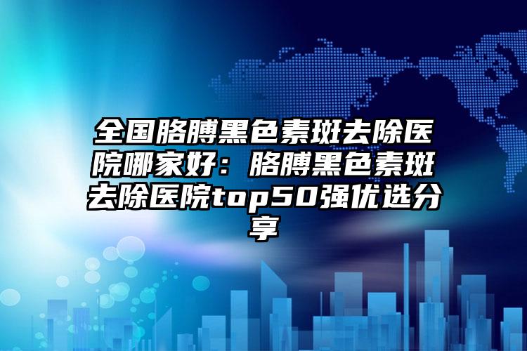 全国胳膊黑色素斑去除医院哪家好：胳膊黑色素斑去除医院top50强优选分享