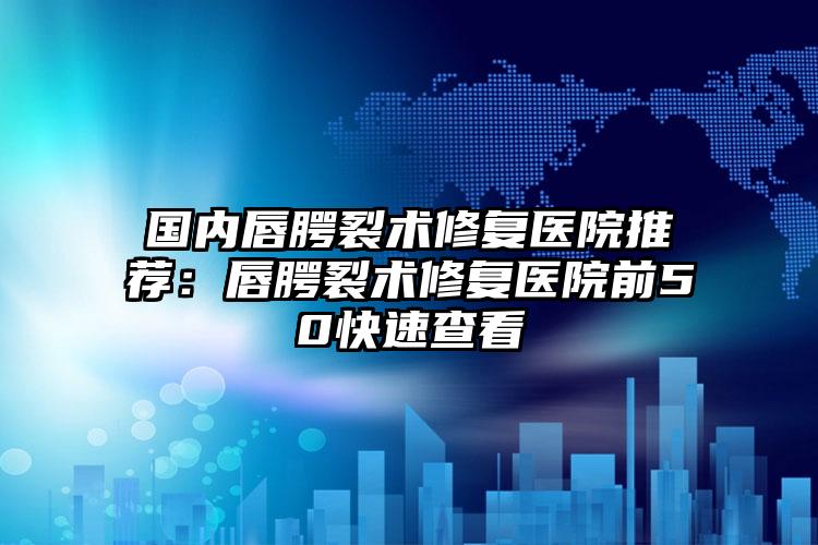 国内唇腭裂术修复医院推荐：唇腭裂术修复医院前50快速查看