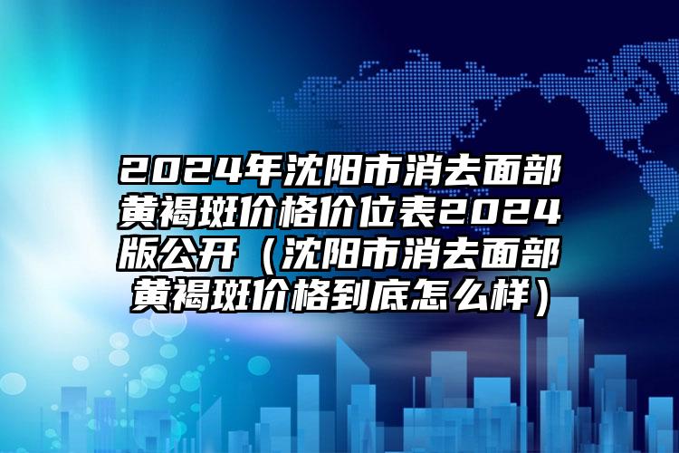 2024年沈阳市消去面部黄褐斑价格价位表2024版公开（沈阳市消去面部黄褐斑价格到底怎么样）