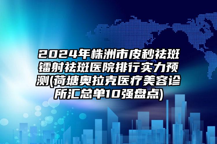 2024年株洲市皮秒祛斑镭射祛斑医院排行实力预测(荷塘奥拉克医疗美容诊所汇总单10强盘点)