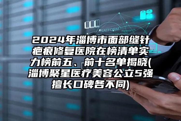 2024年淄博市面部缝针疤痕修复医院在榜清单实力榜前五、前十名单揭晓(淄博聚星医疗美容公立5强擅长口碑各不同)