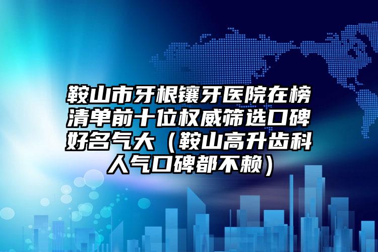 鞍山市牙根镶牙医院在榜清单前十位权威筛选口碑好名气大（鞍山高升齿科人气口碑都不赖）