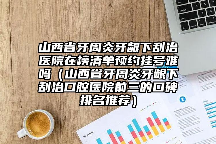 山西省牙周炎牙龈下刮治医院在榜清单预约挂号难吗（山西省牙周炎牙龈下刮治口腔医院前三的口碑排名推荐）