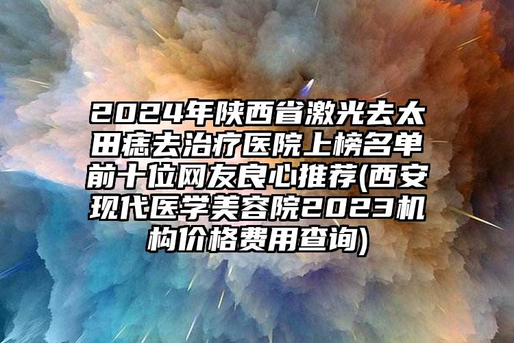 2024年陕西省激光去太田痣去治疗医院上榜名单前十位网友良心推荐(西安现代医学美容院2023机构价格费用查询)