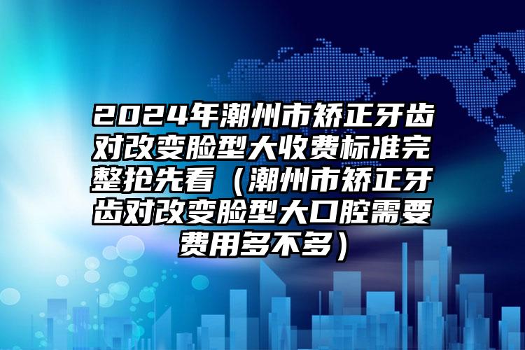 2024年潮州市矫正牙齿对改变脸型大收费标准完整抢先看（潮州市矫正牙齿对改变脸型大口腔需要费用多不多）