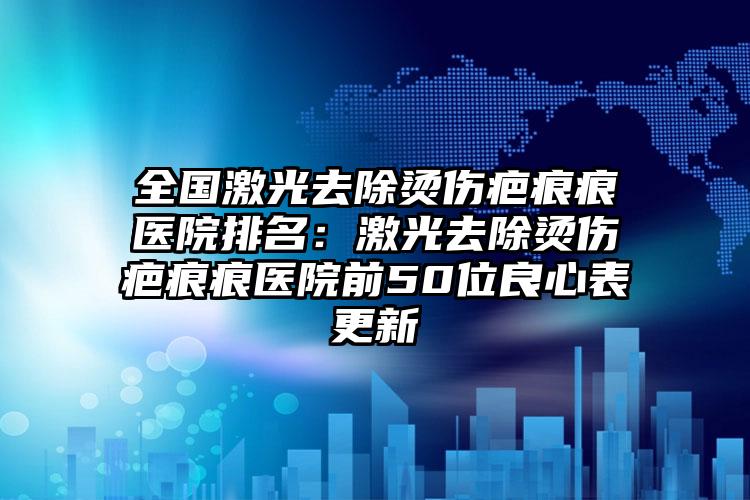 全国激光去除烫伤疤痕痕医院排名：激光去除烫伤疤痕痕医院前50位良心表更新