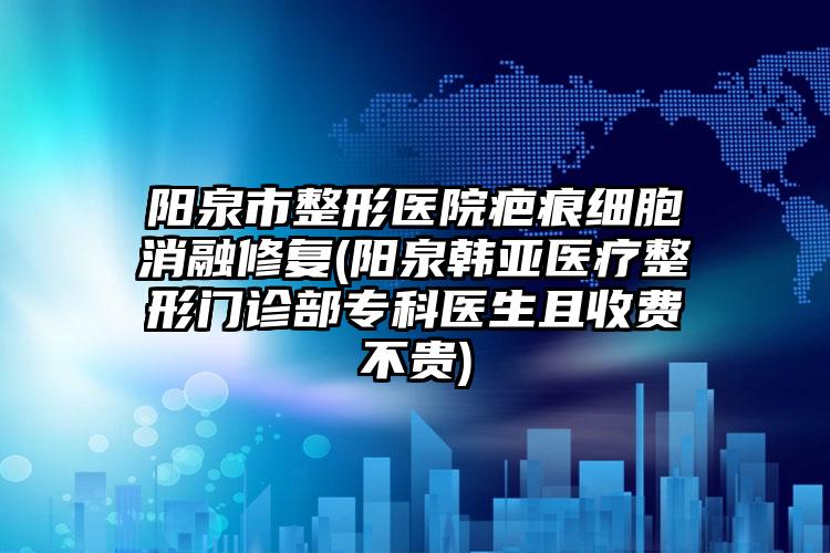 阳泉市整形医院疤痕细胞消融修复(阳泉韩亚医疗整形门诊部专科医生且收费不贵)