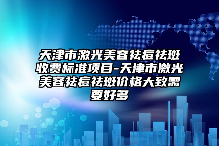 天津市激光美容祛痘祛斑收费标准项目-天津市激光美容祛痘祛斑价格大致需要好多