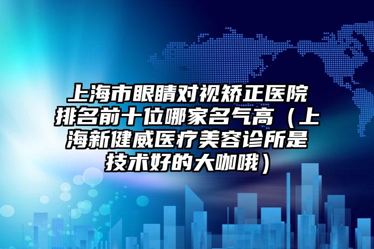 上海市眼睛对视矫正医院排名前十位哪家名气高（上海新健威医疗美容诊所是技术好的大咖哦）