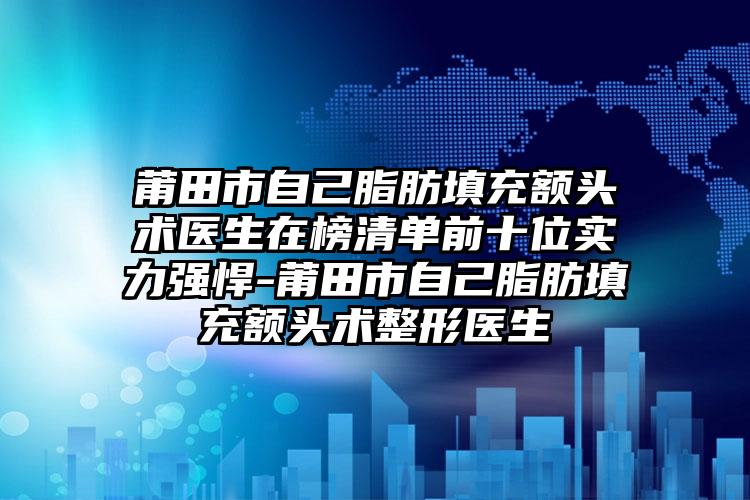 莆田市自己脂肪填充额头术医生在榜清单前十位实力强悍-莆田市自己脂肪填充额头术整形医生