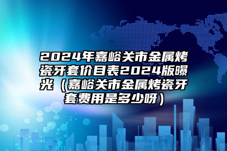 2024年嘉峪关市金属烤瓷牙套价目表2024版曝光（嘉峪关市金属烤瓷牙套费用是多少呀）