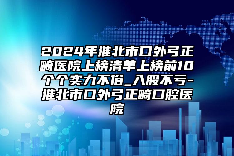 2024年淮北市口外弓正畸医院上榜清单上榜前10个个实力不俗_入股不亏-淮北市口外弓正畸口腔医院